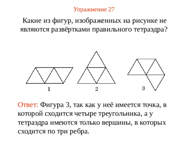 Упражнение 2 7 Какие из фигур, изображенных на рисунке не являются развёртками правильного тетраэдра? В режиме ответ появляется после кликанья мышкой Ответ: Фигура 3, так как у неё имеется точка, в которой сходится четыре треугольника, а у тетраэдра имеются только вершины, в которых сходится по три ребра.  