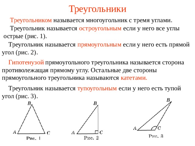 Треугольники  Треугольником называется многоугольник с тремя углами.  Треугольник называется  остроугольным  если у него все углы острые (рис. 1).  Треугольник называется  прямоугольным  если у него есть прямой угол (рис. 2).  Гипотенузой  прямоугольного треугольника  называется сторона противолежащая прямому углу. Остальные две стороны прямоугольного треугольника называются катетами.  Треугольник называется  тупоугольным  если у него есть тупой угол (рис. 3). В режиме слайдов ответы появляются после кликанья мышкой  
