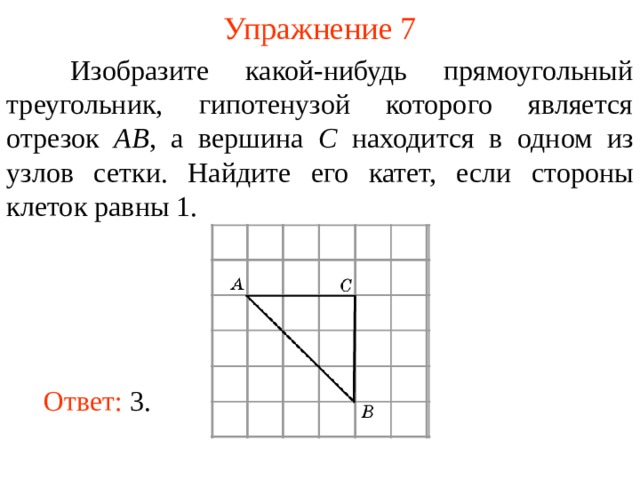 Упражнение 7  Изобразите какой-нибудь прямоугольный треугольник, гипотенузой которого является отрезок AB , а вершина C находится в одном из узлов сетки. Найдите его катет, если стороны клеток равны 1 . В режиме слайдов ответы появляются после кликанья мышкой Ответ: 3. 10 