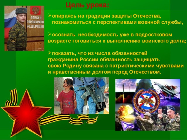 Цель урока:  опираясь на традиции защиты Отечества,  познакомиться с перспективами военной службы,  осознать необходимость уже в подростковом возрасте готовиться к выполнению воинского долга;  показать, что из числа обязанностей гражданина России обязанность защищать свою Родину связана с патриотическими чувствами и нравственным долгом перед Отечеством. 