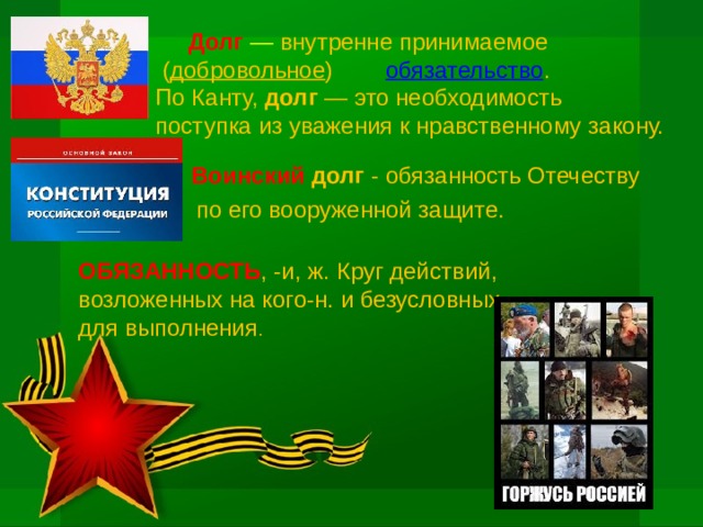   Долг  — внутренне принимаемое  ( добровольное ) обязательство .  По Канту, долг  — это необходимость  поступка из уважения к нравственному закону.  Воинский долг - обязанность Отечеству  по его вооруженной защите. ОБЯЗАННОСТЬ , -и, ж. Круг действий, возложенных на кого-н. и безусловных для выполнения . 