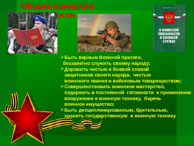 Общие воинские обязанности Быть верным Военной присяге,  беззаветно служить своему народу; Дорожить честью и боевой славой  защитников своего народа, честью  воинского звания и войсковым товариществом; Совершенствовать воинское мастерство,  содержать в постоянной готовности к применению  вооружение и военную технику, беречь  военное имущество; Быть дисциплинированным, бдительным,  хранить государственную и военную технику 