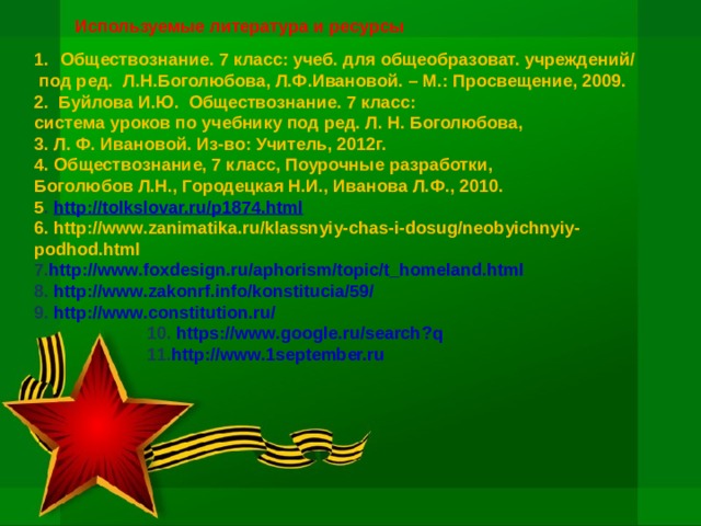 Используемые литература и ресурсы  Обществознание. 7 класс: учеб. для общеобразоват. учреждений/  под ред. Л.Н.Боголюбова, Л.Ф.Ивановой. – М.: Просвещение, 2009. 2. Буйлова И.Ю. Обществознание. 7 класс: система уроков по учебнику под ред. Л. Н. Боголюбова, 3. Л. Ф. Ивановой. Из-во: Учитель, 2012г. 4. Обществознание, 7 класс, Поурочные разработки, Боголюбов Л.Н., Городецкая Н.И., Иванова Л.Ф., 2010. 5 . http://tolkslovar.ru/p1874.html 6. http://www.zanimatika.ru/klassnyiy-chas-i-dosug/neobyichnyiy-podhod.html 7. http://www.foxdesign.ru/aphorism/topic/t_homeland.html 8. http://www.zakonrf.info/konstitucia/59/ 9. http://www.constitution.ru/  10. https://www.google.ru/search?q  11. http://www.1september.ru 