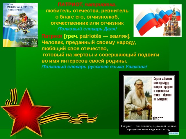 ПАТРИОТ, патриотка , любитель отечества, ревнитель о благе его, отчизнолюб, отечественник или отчизник /Толковый словарь Даля/    Патриот [греч . patriotēs — земляк]. Человек, преданный своему народу, любящий свое отечество,  готовый на жертвы и совершающий подвиги во имя интересов своей родины. /Толковый словарь русского языка Ушакова/ 