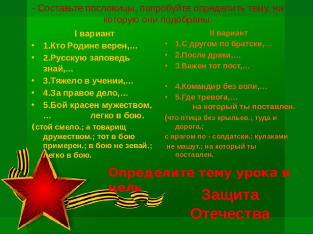 - Составьте пословицы, попробуйте определить тему, на которую они подобраны. II вариант  I вариант 1.С другом по братски,… 2.После драки,… 3.Важен тот пост,… 4.Командир без воли,… 5.Где тревога,… на который ты поставлен. 1.Кто Родине верен,… 2.Русскую заповедь знай,… 3.Тяжело в учении,… 4.За правое дело,… 5.Бой красен мужеством,… легко в бою. ( что птица без крыльев.; туда и дорога.; ( стой смело.; а товарищ дружеством.; тот в бою примерен.; в бою не зевай.; легко в бою. с врагом по - солдатски.; кулаками  не машут.; на который ты поставлен. Определите тему урока и цель Защита Отечества 