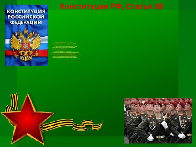 Конституция РФ, Статья 59            1. Защита Отечества является  долгом и обязанностью гражданина РФ.           2. Гражданин Российской Федерации  несет военную службу в соответствии  с федеральным законом.          3. Гражданин Р Ф в случае,  если его убеждениям или вероисповеданию  противоречит несение военной службы,  а также в иных установленных федеральным  законом случаях имеет право на замену  ее альтернативной гражданской службой.    