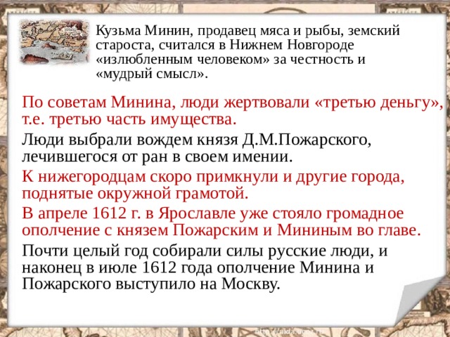 Кузьма Минин, продавец мяса и рыбы, земский староста, считался в Нижнем Новгороде «излюбленным человеком» за честность и «мудрый смысл». По советам Минина, люди жертвовали «третью деньгу», т.е. третью часть имущества. Люди выбрали вождем князя Д.М.Пожарского, лечившегося от ран в своем имении. К нижегородцам скоро примкнули и другие города, поднятые окружной грамотой. В апреле 1612 г. в Ярославле уже стояло громадное ополчение с князем Пожарским и Мининым во главе. Почти целый год собирали силы русские люди, и наконец в июле 1612 года ополчение Минина и Пожарского выступило на Москву.  