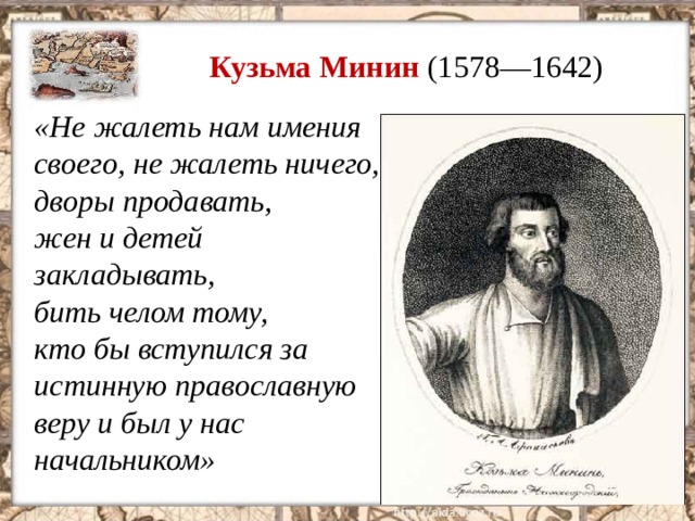 Кузьма Минин (1578—1642) «Не жалеть нам имения своего, не жалеть ничего, дворы продавать, жен и детей закладывать, бить челом тому, кто бы вступился за истинную православную веру и был у нас начальником»  