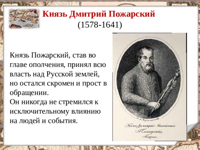 Князь Дмитрий Пожарский  (1578-1641) Князь Пожарский, став во главе ополчения, принял всю власть над Русской землей, но остался скромен и прост в обращении. Он никогда не стремился к исключительному влиянию на людей и события.  