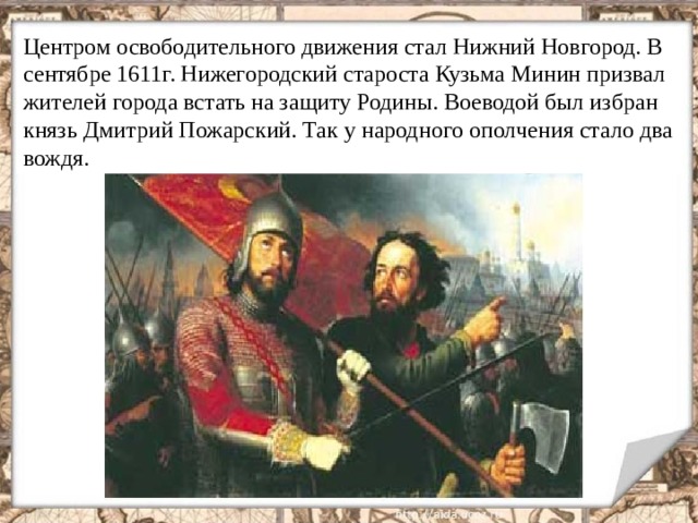 Центром освободительного движения стал Нижний Новгород. В сентябре 1611г. Нижегородский староста Кузьма Минин призвал жителей города встать на защиту Родины. Воеводой был избран князь Дмитрий Пожарский. Так у народного ополчения стало два вождя.  