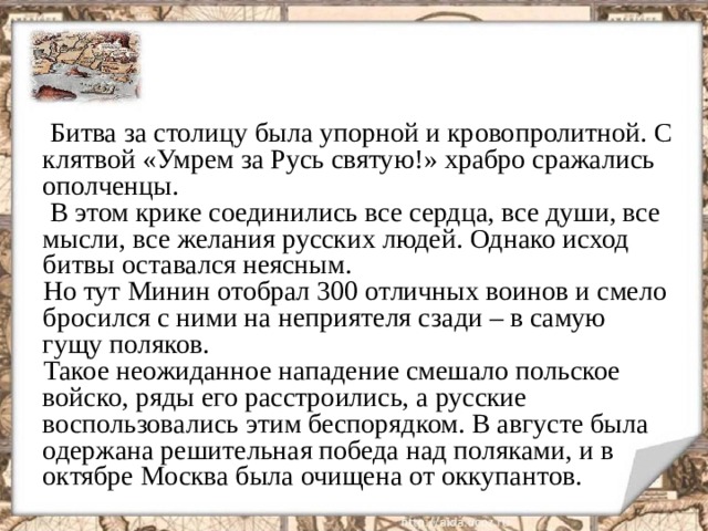  Битва за столицу была упорной и кровопролитной. С клятвой «Умрем за Русь святую!» храбро сражались ополченцы.  В этом крике соединились все сердца, все души, все мысли, все желания русских людей. Однако исход битвы оставался неясным.  Но тут Минин отобрал 300 отличных воинов и смело бросился с ними на неприятеля сзади – в самую гущу поляков.  Такое неожиданное нападение смешало польское войско, ряды его расстроились, а русские воспользовались этим беспорядком. В августе была одержана решительная победа над поляками, и в октябре Москва была очищена от оккупантов.  