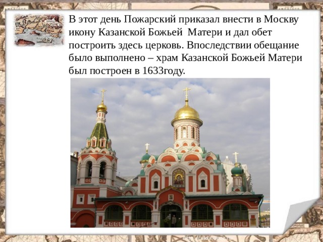 В этот день Пожарский приказал внести в Москву икону Казанской Божьей  Матери и дал обет построить здесь церковь. Впоследствии обещание было выполнено – храм Казанской Божьей Матери был построен в 1633году. 