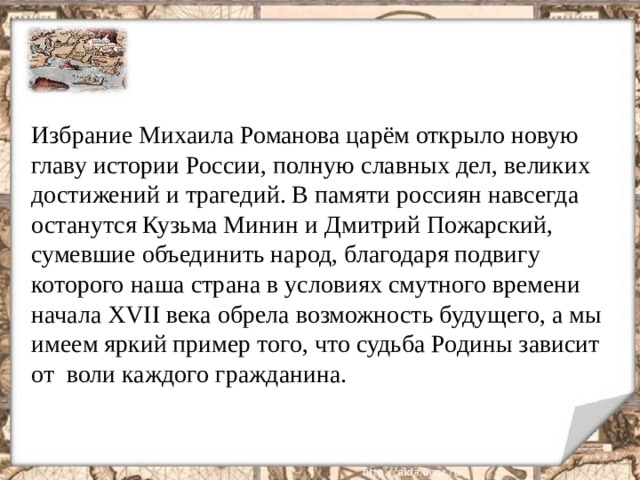 Избрание Михаила Романова царём открыло новую главу истории России, полную славных дел, великих достижений и трагедий. В памяти россиян навсегда останутся Кузьма Минин и Дмитрий Пожарский, сумевшие объединить народ, благодаря подвигу которого наша страна в условиях смутного времени начала XVII века обрела возможность будущего, а мы имеем яркий пример того, что судьба Родины зависит от воли каждого гражданина. 