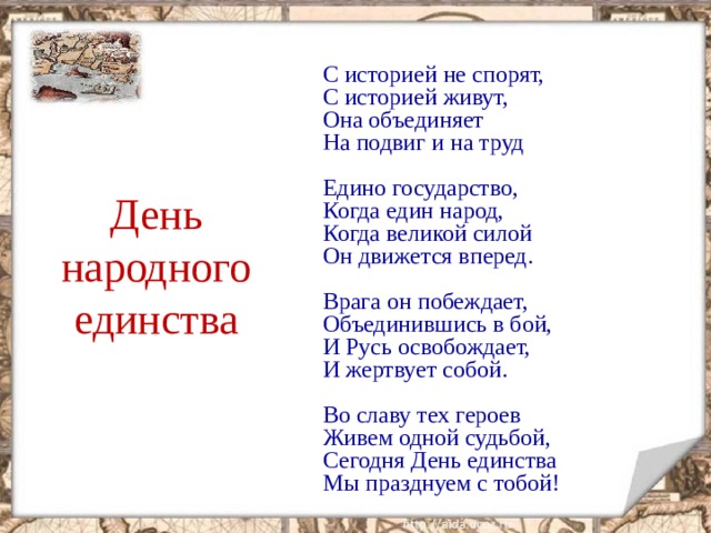   С историей не спорят,  С историей живут,  Она объединяет  На подвиг и на труд   Едино государство,  Когда един народ,  Когда великой силой  Он движется вперед.   Врага он побеждает,  Объединившись в бой,  И Русь освобождает,  И жертвует собой.   Во славу тех героев  Живем одной судьбой,  Сегодня День единства  Мы празднуем с тобой!     День народного единства  
