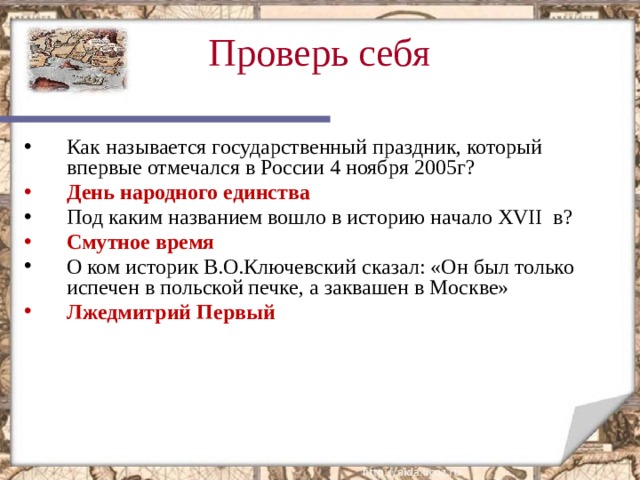 Проверь себя  Как называется государственный праздник, который впервые отмечался в России 4 ноября 2005г? День народного единства Под каким названием вошло в историю начало XVII в? Смутное время О ком историк В.О.Ключевский сказал: «Он был только испечен в польской печке, а заквашен в Москве» Лжедмитрий Первый Этот слайд содержит вопросы для самопроверки. После вариантов ответов учащихся, по щелчку мыши на экране появляется верный ответ  