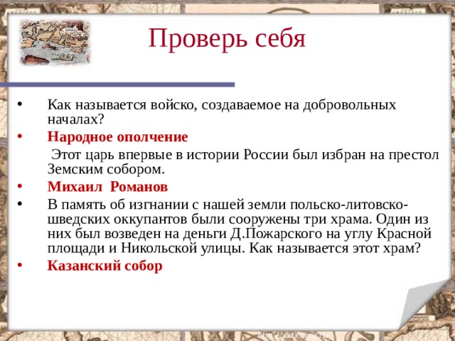 Проверь себя  Как называется войско, создаваемое на добровольных началах? Народное ополчение  Этот царь впервые в истории России был избран на престол Земским собором. Михаил Романов В память об изгнании с нашей земли польско-литовско-шведских оккупантов были сооружены три храма. Один из них был возведен на деньги Д.Пожарского на углу Красной площади и Никольской улицы. Как называется этот храм? Казанский собор  Этот слайд содержит вопросы для самопроверки. После вариантов ответов учащихся, по щелчку мыши на экране появляется верный ответ  