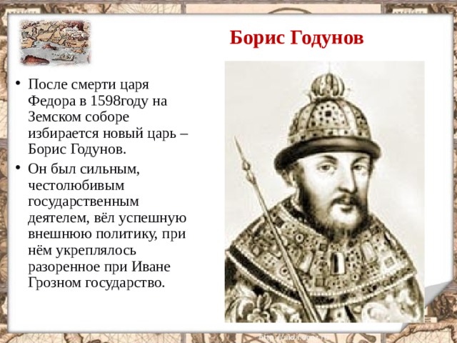 Борис Годунов После смерти царя Федора в 1598году на Земском соборе избирается новый царь – Борис Годунов. Он был сильным, честолюбивым государственным деятелем, вёл успешную внешнюю политику, при нём укреплялось разоренное при Иване Грозном государство.  