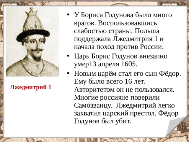 У Бориса Годунова было много врагов. Воспользовавшись слабостью страны, Польша поддержала Лжедмитрия 1 и начала поход против России. Царь Борис Годунов внезапно умер 13 апреля 1605. Новым царём стал его сын Фёдор. Ему было всего 16 лет. Авторитетом он не пользовался. Многие россияне поверили Самозванцу. Лжедмитрий легко захватил царский престол. Фёдор Годунов был убит.  Лжедмитрий 1  
