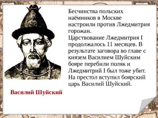Бесчинства польских наёмников в Москве настроили против Лжедмитрия горожан. Царствование Лжедмитрия I продолжалось 11 месяцев. В результате заговора во главе с князем Василием Шуйским бояре перебили поляк и Лжедмитрий I был тоже убит. На престол вступил боярский царь Василий Шуйский. Василий Шуйский  