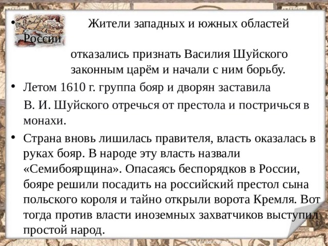  Жители западных и южных областей России  отказались признать Василия Шуйского  законным царём и начали с ним борьбу. Летом 1610 г. группа бояр и дворян заставила  В. И. Шуйского отречься от престола и постричься в монахи. Страна вновь лишилась правителя, власть оказалась в руках бояр. В народе эту власть назвали «Семибоярщина». Опасаясь беспорядков в России, бояре решили посадить на российский престол сына польского короля и тайно открыли ворота Кремля. Вот тогда против власти иноземных захватчиков выступил простой народ.  