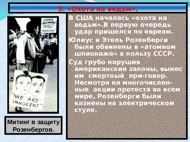 5. «Охота на ведьм». В США началась «охота на ведьм».В первую очередь удар пришелся по евреям. Юлиус и Этель Розенберги были обвинены в «атомном шпионаже» в пользу СССР. Суд грубо нарушив американские законы, вынес им смертный при-говор. Несмотря на многочислен-ные акции протеста во всем мире, Розенберги были казнены на электрическом стуле. Митинг в защиту Розенбергов. 
