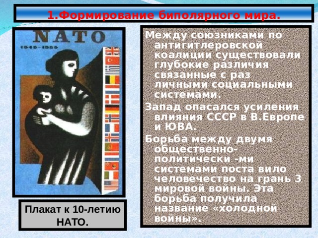 1.Формирование биполярного мира. Между союзниками по антигитлеровской коалиции существовали глубокие различия связанные с раз личными социальными системами. Запад опасался усиления влияния СССР в В.Европе и ЮВА. Борьба между двумя общественно-политически -ми системами поста вило человечество на грань 3 мировой войны. Эта борьба получила название «холодной войны». Плакат к 10-летию НАТО. 