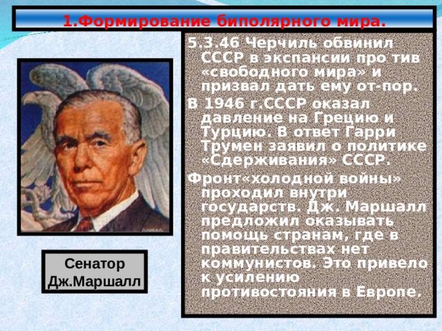 1.Формирование биполярного мира. 5.3.46 Черчиль обвинил СССР в экспансии про тив «свободного мира» и призвал дать ему от-пор. В 1946 г.СССР оказал давление на Грецию и Турцию. В ответ Гарри Трумен заявил о политике «Сдерживания» СССР. Фронт«холодной войны» проходил внутри государств. Дж. Маршалл предложил оказывать помощь странам, где в правительствах нет коммунистов. Это привело к усилению противостояния в Европе. Сенатор Дж.Маршалл 