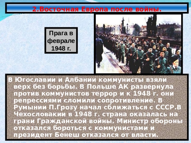 2.Восточная Европа после войны. Прага в феврале 1948 г. В Югославии и Албании коммунисты взяли верх без борьбы. В Польше АК развернула против коммунистов террор и к 1948 г. они репрессиями сломили сопротивление. В Румынии П.Грозу начал сближаться с СССР.В Чехословакии в 1948 г. страна оказалась на грани Гражданской войны. Министр обороны отказался бороться с коммунистами и президент Бенеш отказался от власти. 