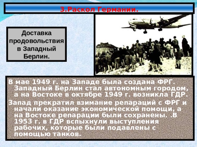 3.Раскол Германии. Доставка продовольствия в Западный Берлин. В мае 1949 г. на Западе была создана ФРГ. Западный Берлин стал автономным городом, а на Востоке в октябре 1949 г. возникла ГДР. Запад прекратил взимание репараций с ФРГ и начали оказание экономической помощи, а на Востоке репарации были сохранены. .В 1953 г. в ГДР вспыхнули выступления рабочих, которые были подавлены с помощью танков. 
