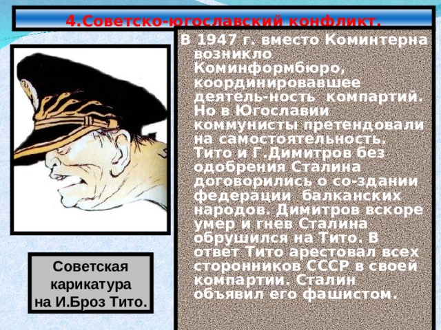 4.Советско-югославский конфликт. В 1947 г. вместо Коминтерна возникло Коминформбюро, координировавшее деятель-ность компартий. Но в Югославии коммунисты претендовали на самостоятельность. Тито и Г.Димитров без одобрения Сталина договорились о со-здании федерации балканских народов. Димитров вскоре умер и гнев Сталина обрушился на Тито. В ответ Тито арестовал всех сторонников СССР в своей компартии. Сталин объявил его фашистом. Советская карикатура на И.Броз Тито. 