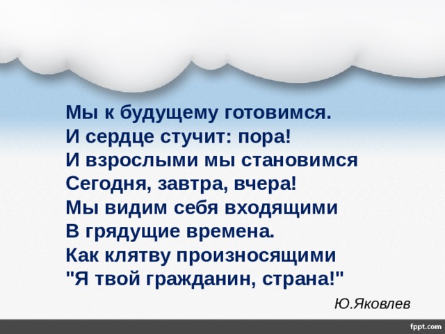  Мы к будущему готовимся.  И сердце стучит: пора!  И взрослыми мы становимся  Сегодня, завтра, вчера!  Мы видим себя входящими  В грядущие времена.  Как клятву произносящими  