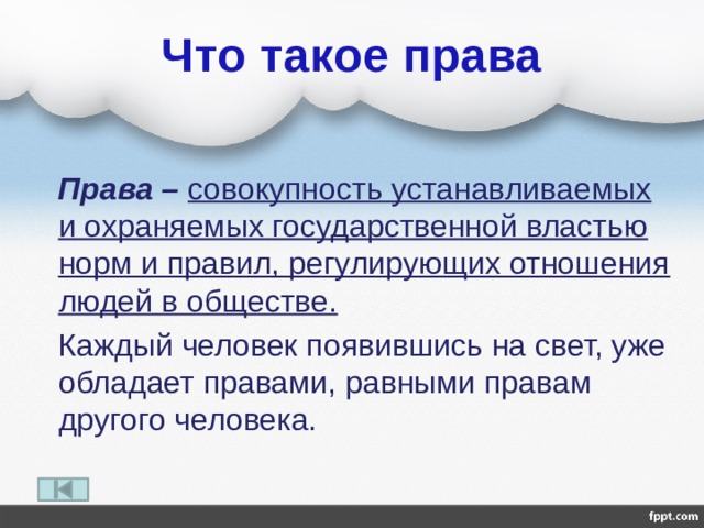 Что такое права  Права – совокупность устанавливаемых и охраняемых государственной властью норм и правил, регулирующих отношения людей в обществе.  Каждый человек появившись на свет, уже обладает правами, равными правам другого человека. 