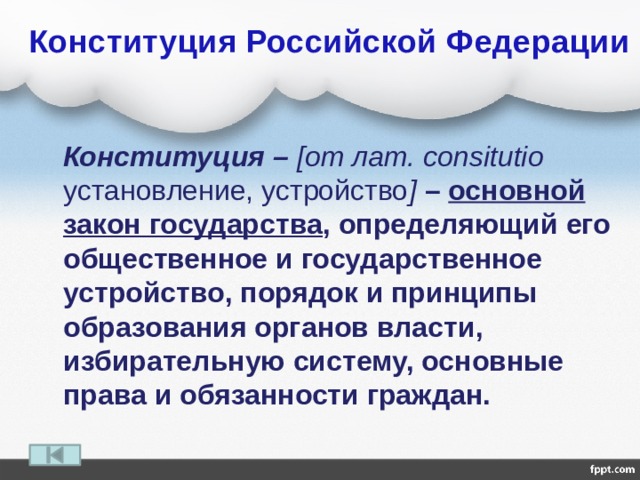  Конституция Российской Федерации  Конституция – [от лат. consitutio установление, устройство ]  – основной закон государства , определяющий его общественное и государственное устройство, порядок и принципы образования органов власти, избирательную систему, основные права и обязанности граждан. 