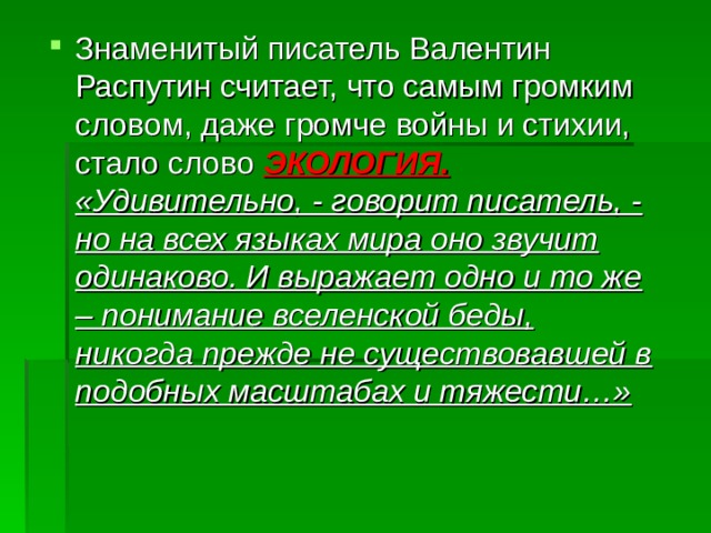 Знаменитый писатель Валентин Распутин считает, что самым громким словом, даже громче войны и стихии, стало слово ЭКОЛОГИЯ. «Удивительно, - говорит писатель, - но на всех языках мира оно звучит одинаково. И выражает одно и то же – понимание вселенской беды, никогда прежде не существовавшей в подобных масштабах и тяжести…»   
