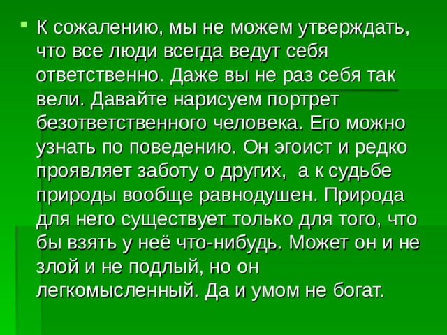 К сожалению, мы не можем утверждать, что все люди всегда ведут себя ответственно. Даже вы не раз себя так вели. Давайте нарисуем портрет безответственного человека. Его можно узнать по поведению. Он эгоист и редко проявляет заботу о других, а к судьбе природы вообще равнодушен. Природа для него существует только для того, что бы взять у неё что-нибудь. Может он и не злой и не подлый, но он легкомысленный. Да и умом не богат. 