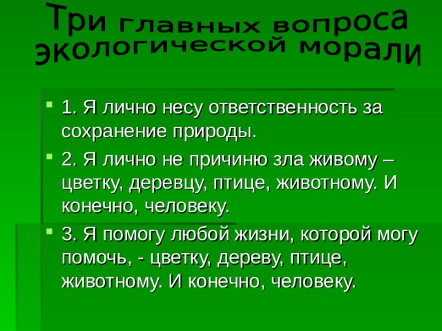 1. Я лично несу ответственность за сохранение природы. 2. Я лично не причиню зла живому – цветку, деревцу, птице, животному. И конечно, человеку. 3. Я помогу любой жизни, которой могу помочь, - цветку, дереву, птице, животному. И конечно, человеку. 