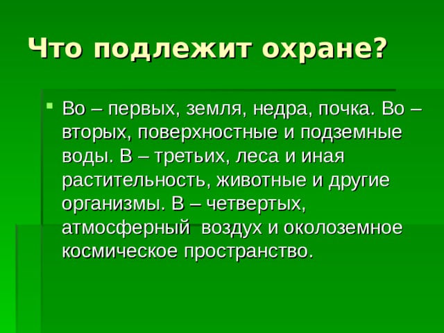 Что подлежит охране? Во – первых, земля, недра, почка. Во – вторых, поверхностные и подземные воды. В – третьих, леса и иная растительность, животные и другие организмы. В – четвертых, атмосферный воздух и околоземное космическое пространство. 