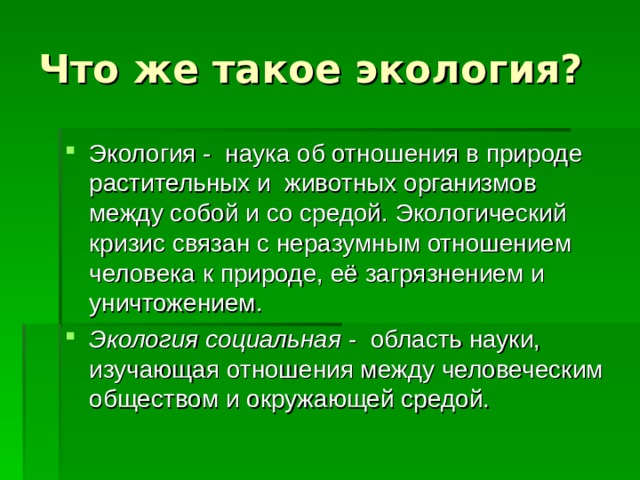 Что же такое экология? Экология - наука об отношения в природе растительных и животных организмов между собой и со средой. Экологический кризис связан с неразумным отношением человека к природе, её загрязнением и уничтожением. Экология социальная - область науки, изучающая отношения между человеческим обществом и окружающей средой. 