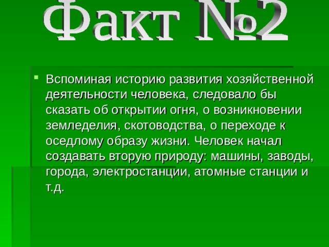 Вспоминая историю развития хозяйственной деятельности человека, следовало бы сказать об открытии огня, о возникновении земледелия, скотоводства, о переходе к оседлому образу жизни. Человек начал создавать вторую природу: машины, заводы, города, электростанции, атомные станции и т.д. 