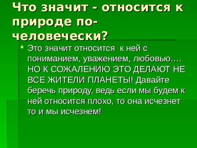 Что значит - относится к природе по-человечески? Это значит относится к ней с пониманием, уважением, любовью…. НО К СОЖАЛЕНИЮ ЭТО ДЕЛАЮТ НЕ ВСЕ ЖИТЕЛИ ПЛАНЕТЫ! Давайте беречь природу, ведь если мы будем к ней относится плохо, то она исчезнет то и мы исчезнем! 