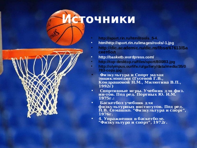 Источники http://sport.rin.ru/html/rools_5-4. htmlhttp://sport.rin.ru/images/rools/-1.jpg http://dic.academic.ru/dic.nsf/bse/67613/Баскетбол http://basketb.wordpress.com/ http://top-desktop.ru/files/sport/800/83.jpg http://olympus.ourlife.ru/gallery/data/media/35/0783-copy.jpg  Физкультура и Спорт малая энциклопедия (Гусевой Г.В., Кондрашовой Н.М., Милютина В.П., 1992г)  Спортивные игры. Учебник для физ. ин-тов. Под ред. Портных Ю. И.М. 1975г.:  Баскетбол учебник для физкультурных институтов. Под ред. Н.В. Семашко. 