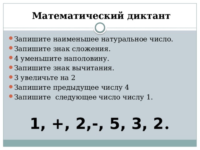  Математический диктант Запишите наименьшее натуральное число. Запишите знак сложения. 4 уменьшите наполовину. Запишите знак вычитания. 3 увеличьте на 2 Запишите предыдущее числу 4 Запишите следующее число числу 1. 1, +, 2,-, 5, 3, 2 . 