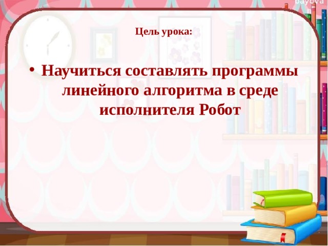  Цель урока:   Научиться составлять программы линейного алгоритма в среде исполнителя Робот 
