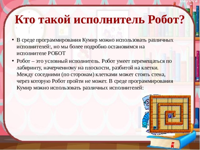Кто такой исполнитель Робот? В среде программирования Кумир можно использовать различных исполнителей:, но мы более подробно остановимся на исполнителе РОБОТ Робот – это условный исполнитель. Робот умеет перемещаться по лабиринту, начерченному на плоскости, разбитой на клетки. Между соседними (по сторонам) клетками может стоять стена, через которую Робот пройти не может. В среде программирования Кумир можно использовать различных исполнителей: 
