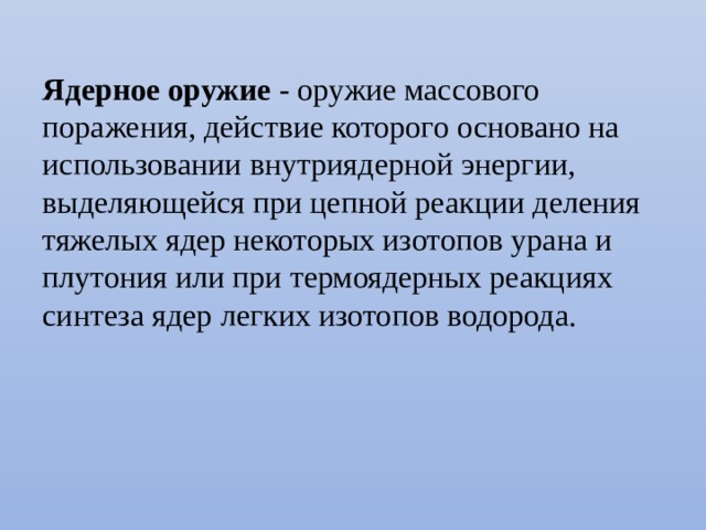 Ядерное оружие - оружие массового поражения, действие которого основано на использовании внутриядерной энергии, выделяющейся при цепной реакции деления тяжелых ядер некоторых изотопов урана и плутония или при термоядерных реакциях синтеза ядер легких изотопов водорода. 