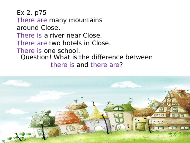 Ex 2. p75 There are many mountains around Close. There is a river near Close. There are two hotels in Close. There is one school. Question! What is the difference between there is and there are ? 