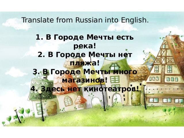 Translate from Russian into English. 1. В Городе Мечты есть река! 2. В Городе Мечты нет пляжа! 3. В Городе Мечты много магазинов! 4. Здесь нет кинотеатров! 