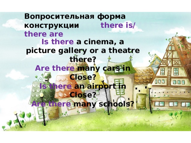 Вопросительная форма конструкции   there is/ there are Is there a cinema, a picture gallery or a theatre there? Are there many cars in Close? Is there an airport in Close? Are there many schools? 