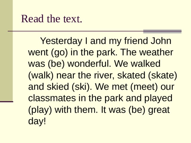 Read the text.   Yesterday I and my friend John went (go) in the park. The weather was (be) wonderful. We walked (walk) near the river, skated (skate) and skied (ski). We met (meet) our classmates in the park and played (play) with them. It was (be) great day! 