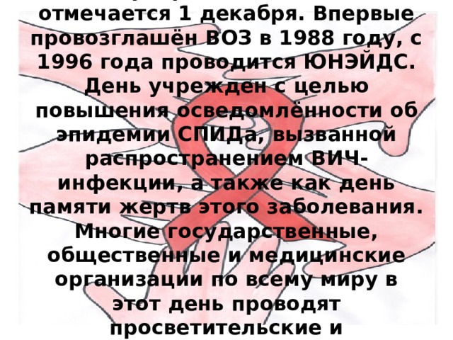 Международный день ООН, отмечается 1 декабря. Впервые провозглашён ВОЗ в 1988 году, с 1996 года проводится ЮНЭЙДС. День учрежден с целью повышения осведомлённости об эпидемии СПИДа, вызванной распространением ВИЧ-инфекции, а также как день памяти жертв этого заболевания. Многие государственные, общественные и медицинские организации по всему миру в этот день проводят просветительские и диагностические мероприятия. 